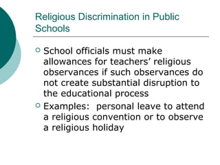 Religious Discrimination in Public
Schools
 School officials must make
allowances for teachers’ religious
observances if such observances do
not create substantial disruption to
the educational process
 Examples: personal leave to attend
a religious convention or to observe
a religious holiday
 
