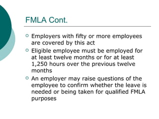 FMLA Cont.
 Employers with fifty or more employees
are covered by this act
 Eligible employee must be employed for
at least twelve months or for at least
1,250 hours over the previous twelve
months
 An employer may raise questions of the
employee to confirm whether the leave is
needed or being taken for qualified FMLA
purposes
 