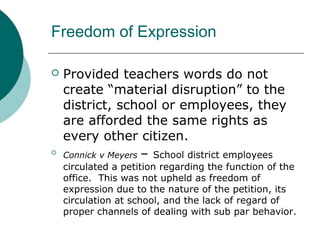Freedom of Expression
 Provided teachers words do not
create “material disruption” to the
district, school or employees, they
are afforded the same rights as
every other citizen.

Connick v Meyers – School district employees
circulated a petition regarding the function of the
office. This was not upheld as freedom of
expression due to the nature of the petition, its
circulation at school, and the lack of regard of
proper channels of dealing with sub par behavior.
 