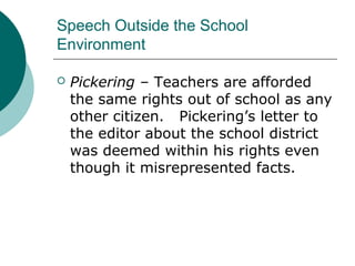 Speech Outside the School
Environment
 Pickering – Teachers are afforded
the same rights out of school as any
other citizen. Pickering’s letter to
the editor about the school district
was deemed within his rights even
though it misrepresented facts.
 