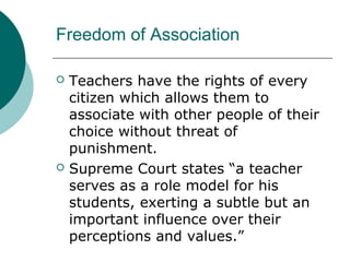 Freedom of Association
 Teachers have the rights of every
citizen which allows them to
associate with other people of their
choice without threat of
punishment.
 Supreme Court states “a teacher
serves as a role model for his
students, exerting a subtle but an
important influence over their
perceptions and values.”
 
