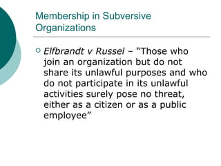 Membership in Subversive
Organizations
 Elfbrandt v Russel – “Those who
join an organization but do not
share its unlawful purposes and who
do not participate in its unlawful
activities surely pose no threat,
either as a citizen or as a public
employee”
 