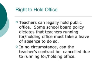 Right to Hold Office
 Teachers can legally hold public
office. Some school board policy
dictates that teachers running
for/holding office must take a leave
of absence to do so.
 In no circumstance, can the
teacher’s contract be cancelled due
to running for/holding office.
 