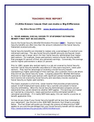 TEACHERS FREE REPORT

    3 Little-Known Issues that can make a Big Difference

           By Alice Howe CFP®         www.teachersretirewell.com



1. YOUR ANNUAL SOCIAL SECURITY STATEMENT ESTIMATED
BENEFIT MAY NOT BE ACCURATE.

Due to the Social Security Windfall Elimination Provision (WEP): Teachers’ Social
Security benefits are often less than the amount indicated on the Social Security
Statement received annually.

Social Security benefits are intended to replace only a percentage of a worker’s pre-
retirement earnings. The way Social Security benefit amounts are figured, lower-
paid workers get a larger return for their Social Security withholdings than higher-
paid workers. For example, lower-paid workers receive a Social Security benefit
that averages 55 percent of their pre-retirement earnings. Conversely, the average
rate for higher-paid workers is about 25 percent.

Prior to 1983, people who worked mainly in a job not covered by Social Security
had their Social Security benefits calculated as if they were long-term, lower-paid
workers. They had the advantage of receiving a Social Security benefit
representing a higher percentage of their earnings, plus a pension from a job where
they did not pay Social Security taxes. Congress passed the Windfall Elimination
Provision to treat higher-paid workers with significant pension benefits generated
from income not covered by Social Security and secondary income covered by
Social Security as higher-paid workers.

The classic example is a full-time, career teacher that provides private tutoring
subject to Self-Employment taxes and/or has a summer job subject to Social
Security withholding. When the Social Security Administration prepares annual
statements they cannot determine whether WEP applies. The earnings are treated
as if earned by a long-term, lower-paid worker and the estimated benefit is
calculated accordingly. If in reality WEP does apply, this can lead to a surprise at
benefit application time.

So how do you know if your Social Security benefit will be less than indicated on
your statement? Use the link to the 2009 WEP Electronic Fact Sheet is provided
below. The Fact Sheet will guide you through the process of determining if WEP
applies to you and the percentage that your Social Security benefit will be reduced.
http://www.socialsecurity.gov/pubs/10045.html#amount


                            © Your Financial Watchdog LLC
 