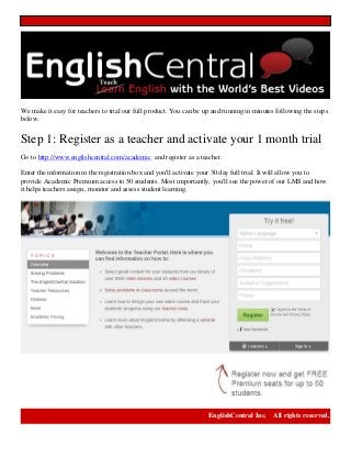 We make it easy for teachers to trial our full product. You can be up and running in minutes following the steps
below.
Step 1: Register as a teacher and activate your 1 month trial
Go to http://www.englishcentral.com/academic and register as a teacher.
Enter the information in the registration box and you'll activate your 30 day full trial. It will allow you to
provide Academic Premium access to 50 students. Most importantly, you'll see the power of our LMS and how
it helps teachers assign, monitor and assess student learning.
EnglishCentral Inc. All rights reserved.
 