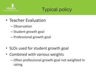 Typical policy 
• Teacher Evaluation 
– Observation 
– Student growth goal 
– Professional growth goal 
• SLOs used for student growth goal 
• Combined with various weights 
– Often professional growth goal not weighted in 
rating 
 