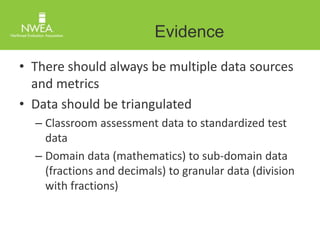 Evidence 
• There should always be multiple data sources 
and metrics 
• Data should be triangulated 
– Classroom assessment data to standardized test 
data 
– Domain data (mathematics) to sub-domain data 
(fractions and decimals) to granular data (division 
with fractions) 
 