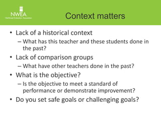 Context matters 
• Lack of a historical context 
– What has this teacher and these students done in 
the past? 
• Lack of comparison groups 
– What have other teachers done in the past? 
• What is the objective? 
– Is the objective to meet a standard of 
performance or demonstrate improvement? 
• Do you set safe goals or challenging goals? 
 