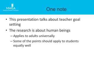 One note 
• This presentation talks about teacher goal 
setting 
• The research is about human beings 
– Applies to adults universally 
– Some of the points should apply to students 
equally well 
 