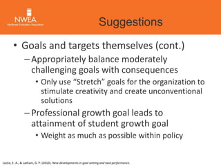 Suggestions 
• Goals and targets themselves (cont.) 
– Appropriately balance moderately 
challenging goals with consequences 
• Only use “Stretch” goals for the organization to 
stimulate creativity and create unconventional 
solutions 
– Professional growth goal leads to 
attainment of student growth goal 
• Weight as much as possible within policy 
Locke, E. A., & Latham, G. P. (2013). New developments in goal setting and task performance. 
 