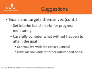 Suggestions 
• Goals and targets themselves (cont.) 
– Set interim benchmarks for progress 
monitoring 
– Carefully consider what will not happen to 
attain the goal 
• Can you live with the consequences? 
• How will you look for other unintended ones? 
Locke, E. A., & Latham, G. P. (2013). New developments in goal setting and task performance. 
 