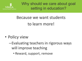 Why should we care about goal 
setting in education? 
Because we want students 
to learn more! 
• Policy view 
–Evaluating teachers in rigorous ways 
will improve teaching 
• Reward, support, remove 
 