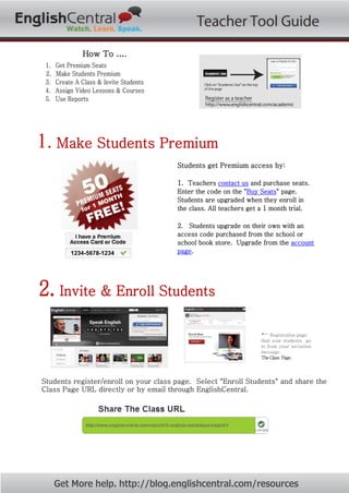 How To ….
1. Get Premium Seats
2. Make Students Premium
3. Create A Class & Invite Students
4. Assign Video Lessons & Courses
5. Use Reports
1. Make Students Premium
Students get Premium access by:
1. Teachers contact us and purchase seats.
Enter the code on the "Buy Seats" page.
Students are upgraded when they enroll in
the class. All teachers get a 1 month trial.
2. Students upgrade on their own with an
access code purchased from the school or
school book store. Upgrade from the account
page.
2. Invite & Enroll Students
← Registration page
that your students go
to from your invitation
message.
TheClass Page.
Students register/enroll on your class page. Select "Enroll Students" and share the
Class Page URL directly or by email through EnglishCentral.
Get More help. http://blog.englishcentral.com/resources
 