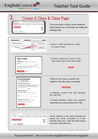 お問い合わせ先: nfo@eng shcentra om
EnglishCentral Teacher Tool Guide
3. Create A Class & Class Page
You can create a class, invite students
and teachers or co-teachers by using the
manage tab.
1. Select “+Add”and click on “Class”
to create a class.
2. Choose a school you want to add a
class to and type in the class name.
.
Thereare two ways to enroll your
students into the class you made.
.
1) Students enroll in the class through
the class URL.
2) Email invitation. Enter your students’
email addresses and send them the URL.
Invite teachers to the school through the
school view. Invite co-teachers to a class
from the class view. Click the Invite button
and enter email addresses.
Any questions? Ask us at www.englishcentral.com/support
 