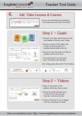 2. Click on “I’m Done”if
you are okay with the
curriculum you made.
2. Click on “I’m Done”if
you are okay with the
curriculum you made.
EnglishCentral Teacher Tool Guide
4. Add Video Lessons & Courses
You can set curriculum by selecting the
“Curriculum”tab and “Edit Curriculum”
Step 1 - Goals
1. Set goals - how many video lessons you want
your students to Watch | Learn | Speak
2. You can set goals so they apply only
to videos on the class page or to
anything students study on the site.
3. You can set the class goals as weekly or
monthly and the due date.
If you don’t need to set any goals,
select“No Goals”on the left side.
After setting goals, click on the “Next”button.
Step 2 - Videos
1. Select if the teacher or the
students will choose what to study.
2 Browse the website and add courses
or video lessons to the class page.
Select the + and select the class.
3. Click on “I’m Done”if you are happy
with the curriculum you made.
View our Academic Area http://www.englishcentral.com/academic
 