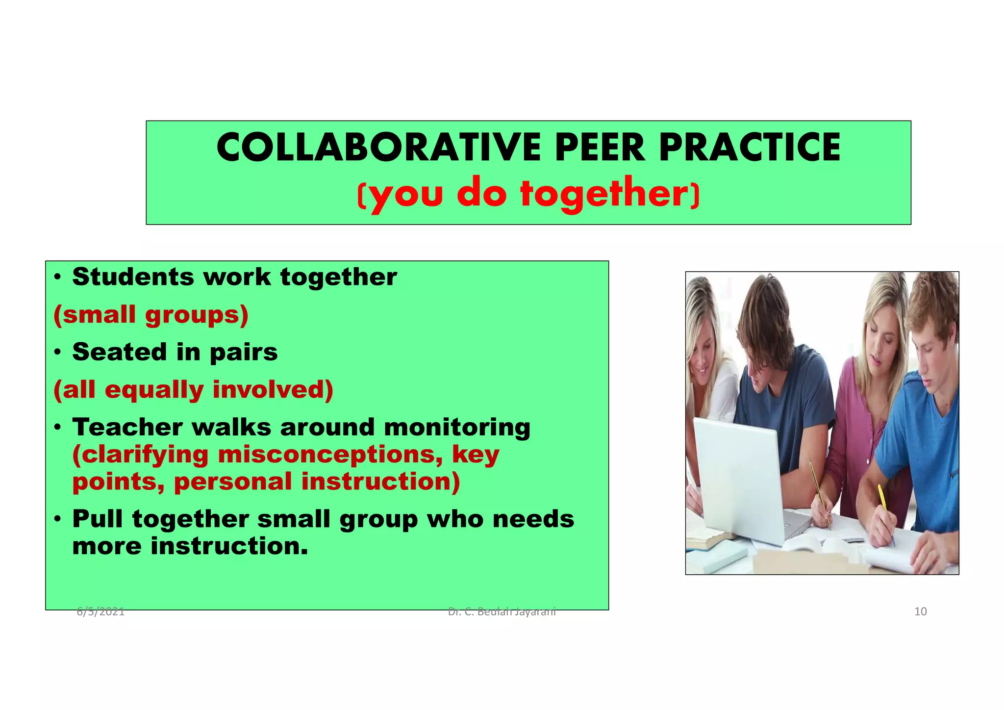 COLLABORATIVE PEER PRACTICE
(you do together)
• Students work together
(small groups)
• Seated in pairs
(all equally involved)
• Teacher walks around monitoring
(clarifying misconceptions, key
points, personal instruction)
• Pull together small group who needs
more instruction.
6/5/2021 Dr. C. Beulah Jayarani 10
 