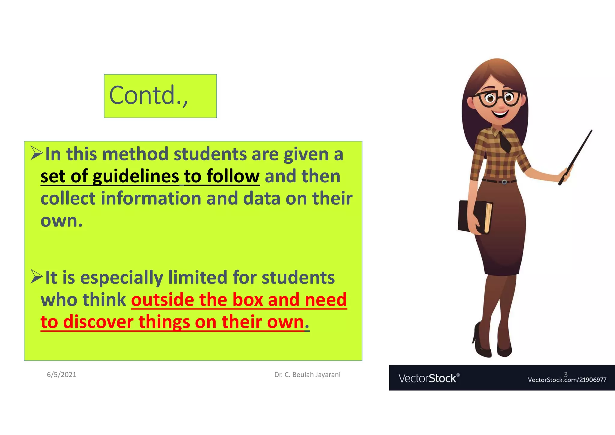 Contd.,
In this method students are given a
set of guidelines to follow and then
collect information and data on their
own.
It is especially limited for students
who think outside the box and need
to discover things on their own.
6/5/2021 Dr. C. Beulah Jayarani 3
 