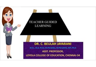 TEACHER GUIDED
LEARNING
DR. C. BEULAH JAYARANI
M.Sc., M.A, M.Ed, M.Phil (Edn), M.Phil (ZOO), NET, Ph.D
ASST. PROFESSOR,
LOYOLA COLLEGE OF EDUCATION, CHENNAI-34
 