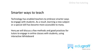 Online live tutoring
Smarter ways to teach
Technology has enabled teachers to embrace smarter ways
to engage with students .As a result ,learning a new subject
or a special skill has become more accessible to many.
Here,we will discuss a few methods and good practices for
tutors to engage in online classes with students, using
interactive Whiteboard
 
