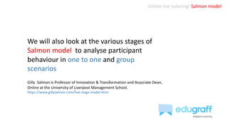 Online live tutoring: Salmon model
We will also look at the various stages of
Salmon model to analyse participant
behaviour in one to one and group
scenarios
Gilly Salmon is Professor of Innovation & Transformation and Associate Dean,
Online at the University of Liverpool Management School.
https://www.gillysalmon.com/five-stage-model.html
 