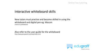 Online live tutoring
Interactive whiteboard skills
New tutors must practise and become skilled in using the
whiteboard and digital pen eg: Wacom
Link for try whiteboard
Also refer to the user guide for the whiteboard
http://www.groupworld.net/help/newui.html
 