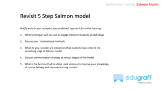 Online live tutoring: Salmon Model
Revisit 5 Step Salmon model
Briefly write in your notepad, your preferred approach for online tutoring:
1. What techniques will you use to engage introvert students at each stage
2. Discuss your ‘motivational methods’
3. What do you consider are indications that students have entered the
socialising stage of Salmon model
4. Discuss communication strategy at various stages of the model
5. What is the best method to utilise past sessions to improve your knowledge
of course delivery and improve learning content
 