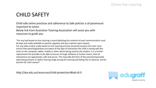 Online live tutoring
CHILD SAFETY
Child safe online practices and adherence to Safe policies is of paramount
important to tutors
Below link from Australian Tutoring Association will assist you with
resources to guide you
“For any text-based on-line tutoring a record detailing the contents of each communication must
be kept and made available to parents regularly and also anytime upon request.
For any video and/or audio-based on-line tutoring and live streamed sessions the tutor must
ensure that parents/guardians are aware of the type of interaction the child is having with the
tutor on the computer, tablet, mobile or other device being used by the student. It is a further
requirement the provider to be able to ensure, through software or human means, that all
interactions are appropriate, safe and secure. This may take the form of the parent/responsible
adult being present or within hearing range during the tutoring and being free to observe, and be
present for, each session”
http://ata.edu.au/resources/child-protection/#tab-id-3
 