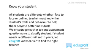 Online live tutoring
Know your student
All students are different; whether face to
face or online , teacher must know the
student’s traits and behaviour to help
them become better individuals
We encourage teacher to send assessment
questionnaire to classify student.If student
needs a different skill set to yours, let
edugraff know earlier to find the right
teacher
 