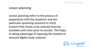 Online live tutoring
Lesson planning
Lesson planning refers to the process of
preparation with the student/s and the
particular upcoming session/s in mind.
Content that needs to be covered must be
available with tutor prior to session. This helps
in taking advantage of exposing the student to
relevant digital study material
 