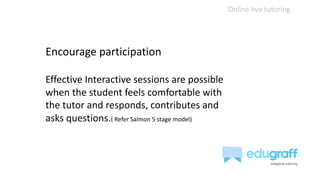 Online live tutoring
Encourage participation
Effective Interactive sessions are possible
when the student feels comfortable with
the tutor and responds, contributes and
asks questions.( Refer Salmon 5 stage model)
 