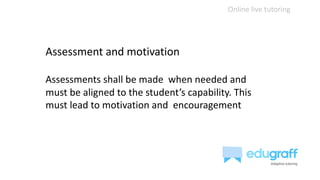 Online live tutoring
Assessment and motivation
Assessments shall be made when needed and
must be aligned to the student’s capability. This
must lead to motivation and encouragement
 