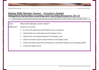 Beijing 2008 Olympic Games                                                                                                  Teacher’s Guide   Page 1




Beijing 2008 Olympic Games (Teacher’s Guide)
Integrated Humanities Learning and Teaching Resources (S1-3)


 Issue:                Why do the Olympic Games matter?
 Objectives :          Students are expected to

                        1.   be aware of the implication of the Olympic Games on themselves

                        2.   understand the aims and development of the Olympic Games

                        3.   explain China’s increasing participation in the Olympic Games

                        4.   analyze the elements of sport commercialisation in the Olympic Games

                        5.   analyze the benefits and problems of hosting and co-hosting the Olympic Games for Beijing and HK

                        6.   evaluate the Olympic Games




                                                                