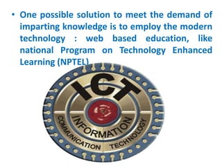 • One possible solution to meet the demand of
imparting knowledge is to employ the modern
technology : web based education, like
national Program on Technology Enhanced
Learning (NPTEL)
 