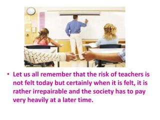 • Let us all remember that the risk of teachers is
not felt today but certainly when it is felt, it is
rather irrepairable and the society has to pay
very heavily at a later time.
 