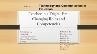 Teacher in a Digital Era:
Changing Roles and
Competencies
EDU 03 Technology and Communication in
Education.
Submitted to,
Ms Laiji R
Assistant Professor
Mount Tabor Training
College
Submitted By,
Diya Susan Alex
Jessin Raji
Lekshmi R S
Parvathy B R
Prabhav A K
R V Bhagya Lekshmi
Rijo M John
Sandhya S
 
