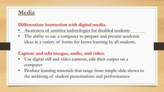 Media
Differentiate instruction with digital media.
• Awareness of assistive technologies for disabled students
• The ability to use a computer to prepare and present academic
ideas in a variety of forms for better learning by all students.
Capture and edit images, audio, and video.
• Use digital still and video cameras, edit their output on a
computer
• Produce learning materials that range from simple slide shows to
the archiving of student presentations and performances.
 