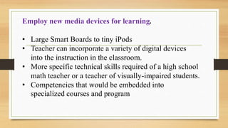 Employ new media devices for learning.
• Large Smart Boards to tiny iPods
• Teacher can incorporate a variety of digital devices
into the instruction in the classroom.
• More specific technical skills required of a high school
math teacher or a teacher of visually-impaired students.
• Competencies that would be embedded into
specialized courses and program
 