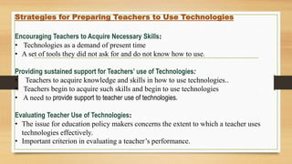Strategies for Preparing Teachers to Use Technologies
Encouraging Teachers to Acquire Necessary Skills:
• Technologies as a demand of present time
• A set of tools they did not ask for and do not know how to use.
Providing sustained support for Teachers’ use of Technologies:
• Teachers to acquire knowledge and skills in how to use technologies..
• Teachers begin to acquire such skills and begin to use technologies
• A need to provide support to teacher use of technologies.
Evaluating Teacher Use of Technologies:
• The issue for education policy makers concerns the extent to which a teacher uses
technologies effectively.
• Important criterion in evaluating a teacher’s performance.
 