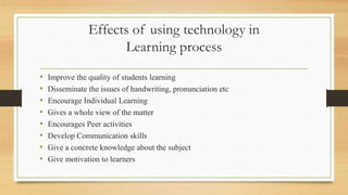 Effects of using technology in
Learning process
• Improve the quality of students learning
• Disseminate the issues of handwriting, pronunciation etc
• Encourage Individual Learning
• Gives a whole view of the matter
• Encourages Peer activities
• Develop Communication skills
• Give a concrete knowledge about the subject
• Give motivation to learners
 