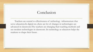 Conclusion
Teachers are central to effectiveness of technology infrastructure that
serve education.In digital era ,there are lot of changes in technologies are
advanced in classroom.The teachers are changing their teaching methods and
use modern technologies in classroom .So technology as educators helps the
students to shape their future .
 