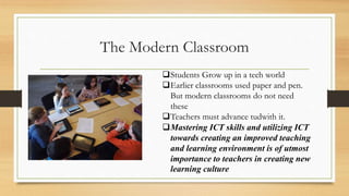 The Modern Classroom
Students Grow up in a tech world
Earlier classrooms used paper and pen.
But modern classrooms do not need
these
Teachers must advance tudwith it.
Mastering ICT skills and utilizing ICT
towards creating an improved teaching
and learning environment is of utmost
importance to teachers in creating new
learning culture
 