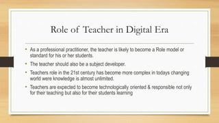 Role of Teacher in Digital Era
• As a professional practitioner, the teacher is likely to become a Role model or
standard for his or her students.
• The teacher should also be a subject developer.
• Teachers role in the 21st century has become more complex in todays changing
world were knowledge is almost unlimited.
• Teachers are expected to become technologically oriented & responsible not only
for their teaching but also for their students learning
 