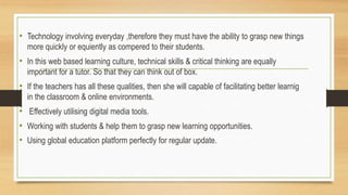 • Technology involving everyday ,therefore they must have the ability to grasp new things
more quickly or equiently as compered to their students.
• In this web based learning culture, technical skills & critical thinking are equally
important for a tutor. So that they can think out of box.
• If the teachers has all these qualities, then she will capable of facilitating better learnig
in the classroom & online environments.
• Effectively utilising digital media tools.
• Working with students & help them to grasp new learning opportunities.
• Using global education platform perfectly for regular update.
 