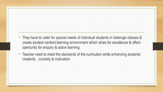 • They have to cater for special needs of individual students in heteroge classes &
create student centerd learning enviornment which stries for excellence & offers
opertunity for enquiry & active learning
• Teacher need to meet the standards of the curriculam while enhancing students
creativity , curiosity & motivation
 