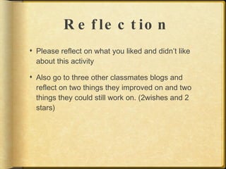 R e f le c t io n
 Please reflect on what you liked and didn’t like
  about this activity

 Also go to three other classmates blogs and
  reflect on two things they improved on and two
  things they could still work on. (2wishes and 2
  stars)
 