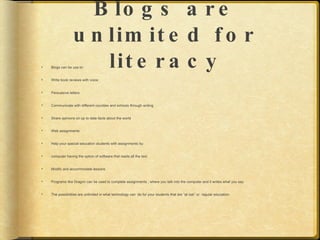 B lo g s a r e
                  u n lim it e d f o r
                     lit e r a c y
    Blogs can be use to:


   Write book reviews with voice


   Persuasive letters


   Communicate with different counties and schools through writing


   Share opinions on up to date facts about the world


   Web assignments


   Help your special education students with assignments by:


   computer having the option of software that reads all the text


   Modify and accommodate lessons


   Programs like Dragon can be used to complete assignments , where you talk into the computer and it writes what you say


   The possibilities are unlimited in what technology can do for your students that are “at risk” or regular education.
 