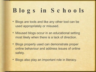 B lo g s in S c h o o ls
 Blogs are tools and like any other tool can be
  used appropriately or misused.

 Misused blogs occur in an educational setting
  most likely when there is a lack of direction.

 Blogs properly used can demonstrate proper
  online behaviour and address issues of online
  safety.

 Blogs also play an important role in literacy.
 