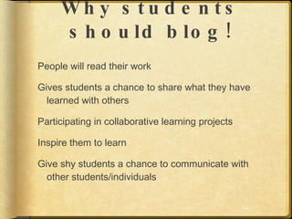 Wh y s tu d e n ts
     s h o u ld b lo g !
People will read their work

Gives students a chance to share what they have
  learned with others

Participating in collaborative learning projects

Inspire them to learn

Give shy students a chance to communicate with
  other students/individuals
 