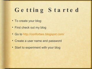 G e t t in g S t a r t e d
 To create your blog:

 First check out my blog

 Go to http://coriforbes.blogspot.com/

 Create a user name and password

 Start to experiment with your blog
 