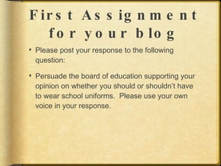 F ir s t A s s ig n m e n t
   f o r y o u r b lo g
 Please post your response to the following
  question:

 Persuade the board of education supporting your
  opinion on whether you should or shouldn’t have
  to wear school uniforms. Please use your own
  voice in your response.
 